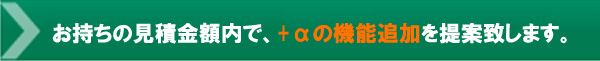 お持ちの見積金額内でプラスアルファの機能追加を提案致します